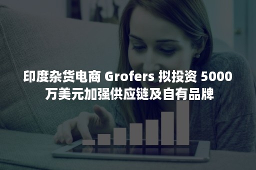 印度杂货电商 Grofers 拟投资 5000 万美元加强供应链及自有品牌