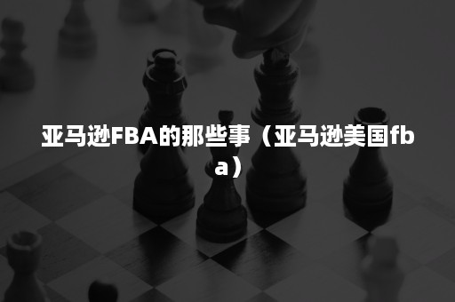 亚马逊FBA的那些事（亚马逊美国fba）