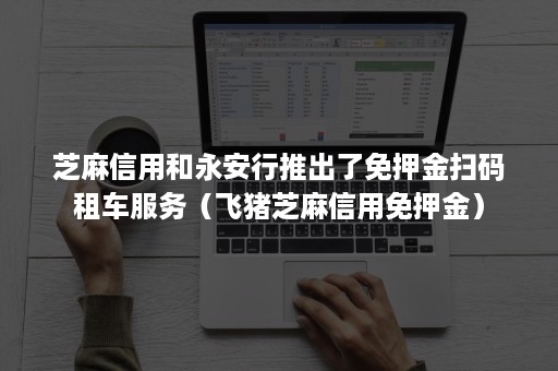 芝麻信用和永安行推出了免押金扫码租车服务（飞猪芝麻信用免押金）