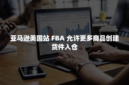 亚马逊美国站 FBA 允许更多商品创建货件入仓