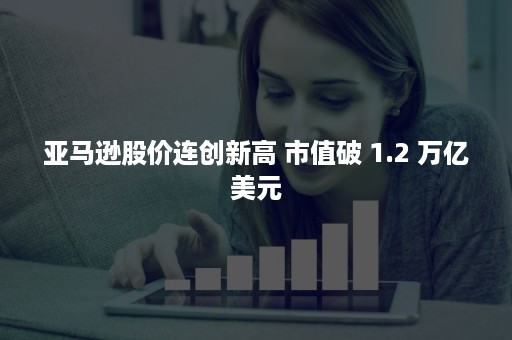 亚马逊股价连创新高 市值破 1.2 万亿美元