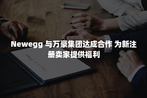 Newegg 与万豪集团达成合作 为新注册卖家提供福利