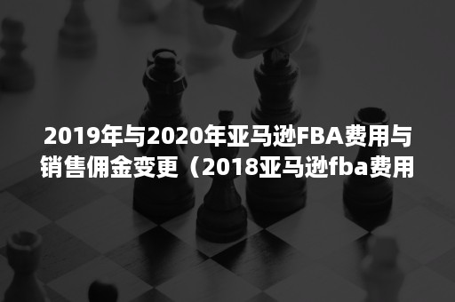 2019年与2020年亚马逊FBA费用与销售佣金变更（2018亚马逊fba费用）