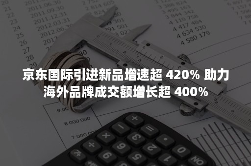 京东国际引进新品增速超 420% 助力海外品牌成交额增长超 400%