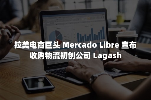 拉美电商巨头 Mercado Libre 宣布收购物流初创公司 Lagash