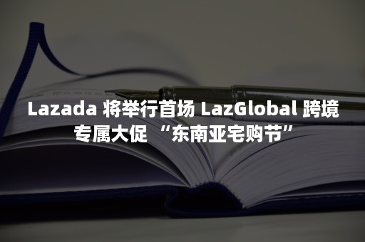 Lazada 将举行首场 LazGlobal 跨境专属大促 “东南亚宅购节”