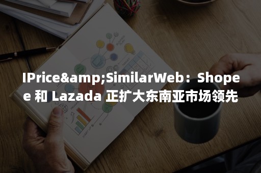 IPrice&SimilarWeb：Shopee 和 Lazada 正扩大东南亚市场领先地位