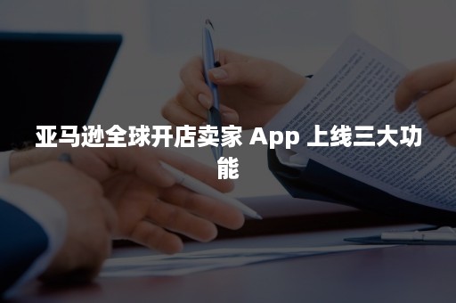 亚马逊全球开店卖家 App 上线三大功能