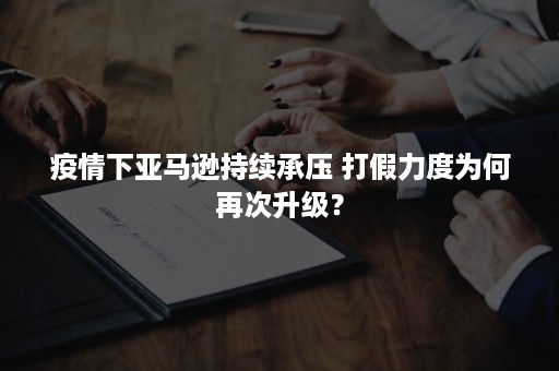 疫情下亚马逊持续承压 打假力度为何再次升级？