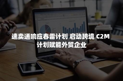 速卖通响应春雷计划 启动跨境 C2M 计划赋能外贸企业