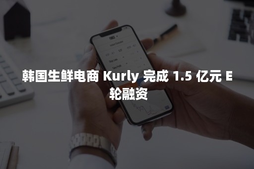 韩国生鲜电商 Kurly 完成 1.5 亿元 E 轮融资