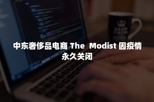 中东奢侈品电商 The  Modist 因疫情永久关闭