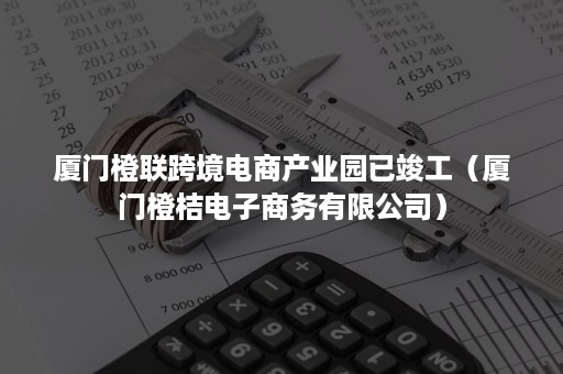 厦门橙联跨境电商产业园已竣工（厦门橙桔电子商务有限公司）