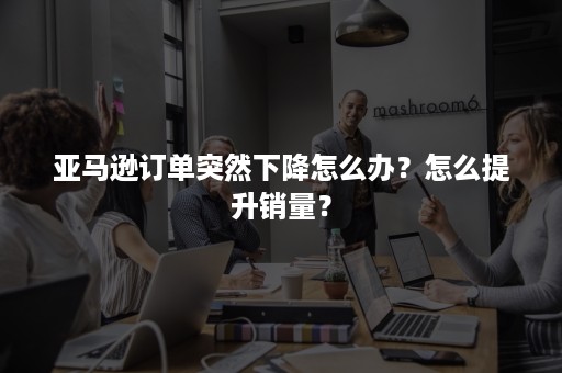 亚马逊订单突然下降怎么办？怎么提升销量？