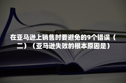 在亚马逊上销售时要避免的9个错误（二）（亚马逊失败的根本原因是）