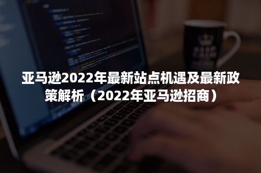 亚马逊2022年最新站点机遇及最新政策解析（2022年亚马逊招商）