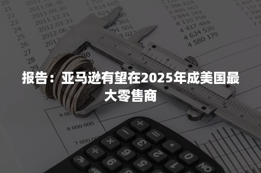 报告：亚马逊有望在2025年成美国最大零售商