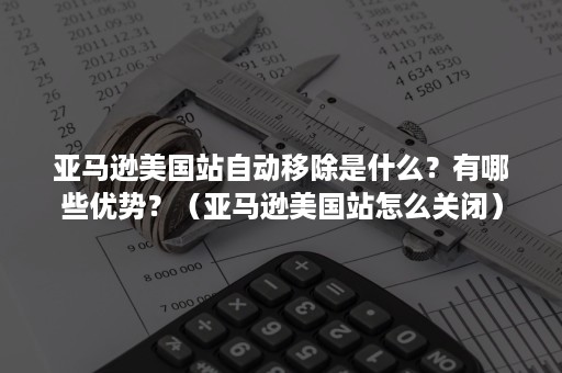 亚马逊美国站自动移除是什么？有哪些优势？（亚马逊美国站怎么关闭）