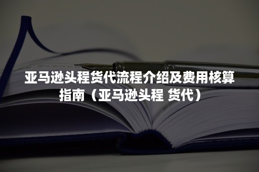 亚马逊头程货代流程介绍及费用核算指南（亚马逊头程 货代）