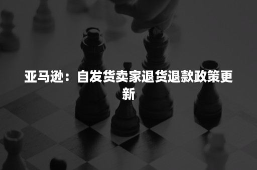 亚马逊：自发货卖家退货退款政策更新