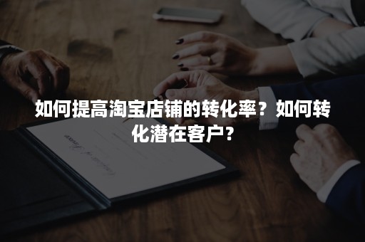 如何提高淘宝店铺的转化率？如何转化潜在客户？