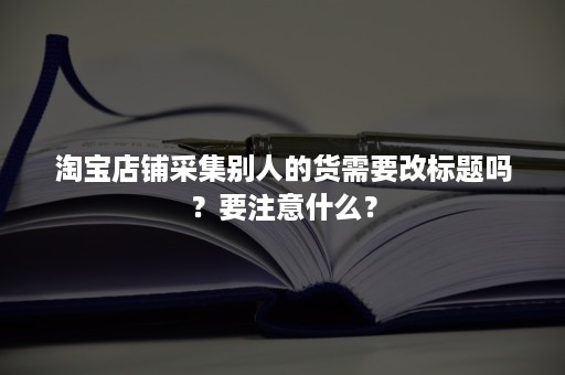 淘宝店铺采集别人的货需要改标题吗？要注意什么？