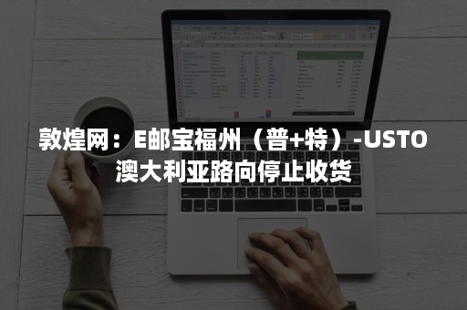 敦煌网：E邮宝福州（普+特）-USTO澳大利亚路向停止收货