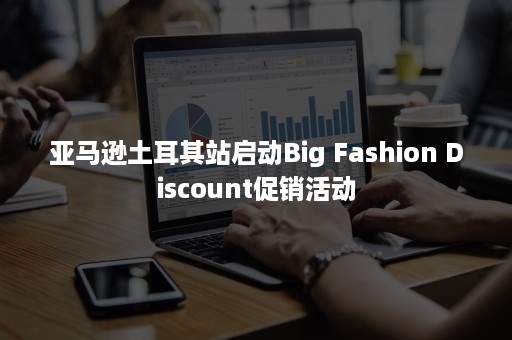 亚马逊土耳其站启动Big Fashion Discount促销活动