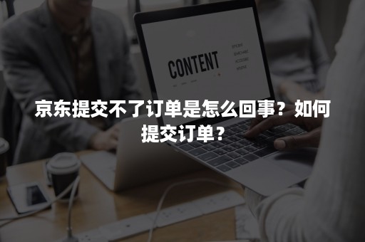 京东提交不了订单是怎么回事？如何提交订单？