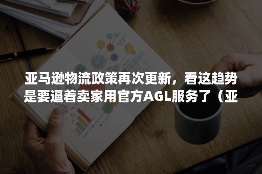 亚马逊物流政策再次更新，看这趋势是要逼着卖家用官方AGL服务了（亚马逊可供买家选择的物流模式）