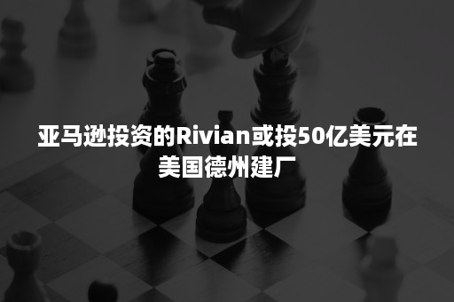 亚马逊投资的Rivian或投50亿美元在美国德州建厂