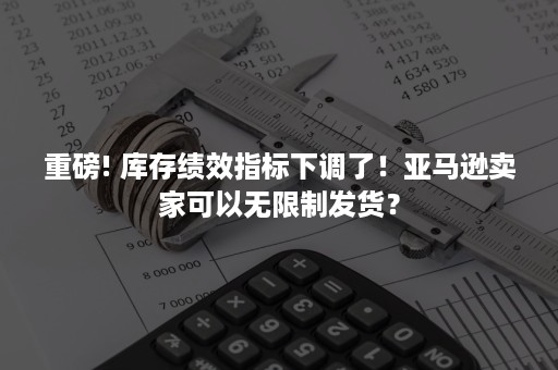 重磅! 库存绩效指标下调了！亚马逊卖家可以无限制发货？