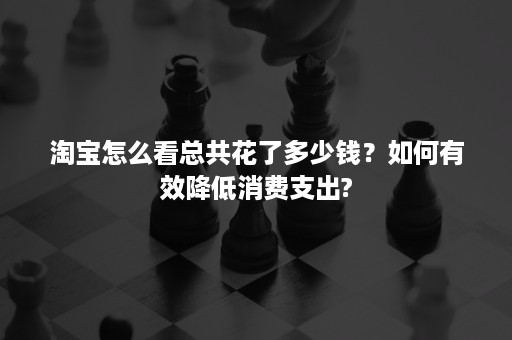 淘宝怎么看总共花了多少钱？如何有效降低消费支出?