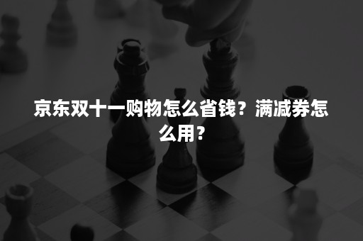 京东双十一购物怎么省钱？满减券怎么用？