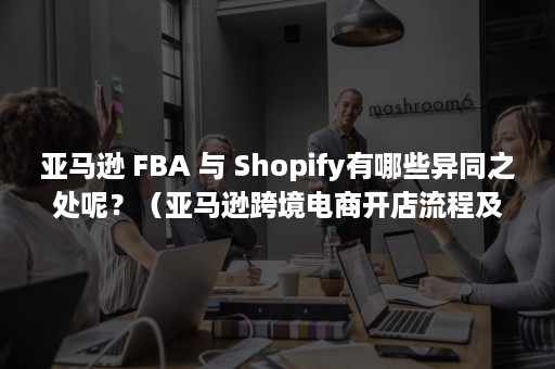 亚马逊 FBA 与 Shopify有哪些异同之处呢？（亚马逊跨境电商开店流程及费用）