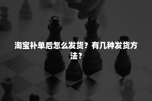 淘宝补单后怎么发货？有几种发货方法？