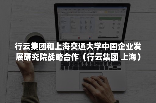 行云集团和上海交通大学中国企业发展研究院战略合作（行云集团 上海）