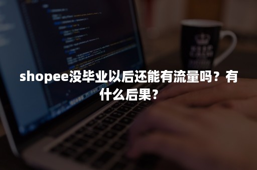 shopee没毕业以后还能有流量吗？有什么后果？