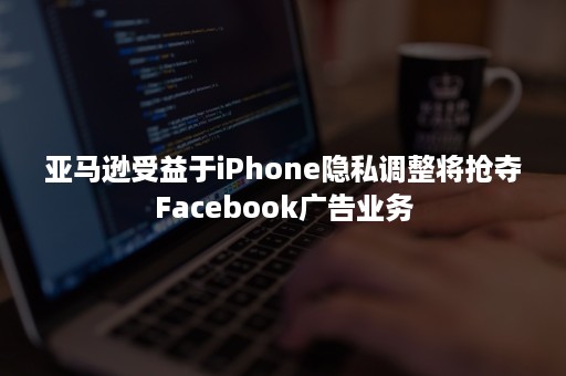 亚马逊受益于iPhone隐私调整将抢夺Facebook广告业务