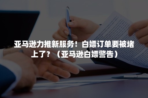 亚马逊力推新服务！白嫖订单要被堵上了？（亚马逊白嫖警告）