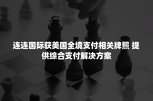 连连国际获美国全境支付相关牌照 提供综合支付解决方案