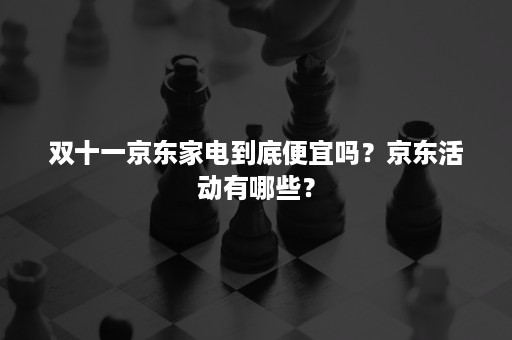 双十一京东家电到底便宜吗？京东活动有哪些？