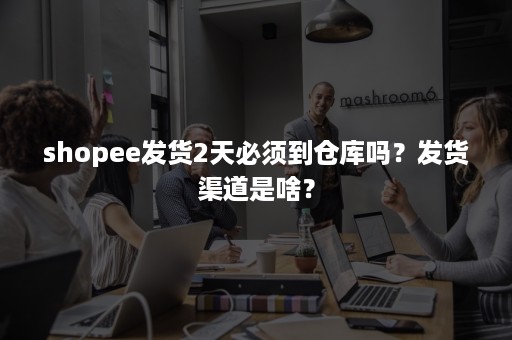 shopee发货2天必须到仓库吗？发货渠道是啥？