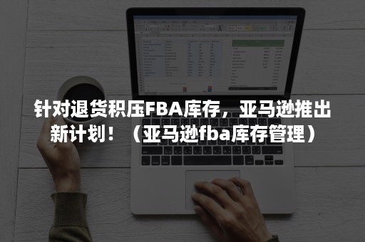 针对退货积压FBA库存，亚马逊推出新计划！（亚马逊fba库存管理）