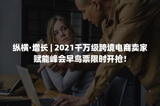 纵横·增长 | 2021千万级跨境电商卖家赋能峰会早鸟票限时开抢！