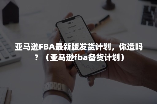 亚马逊FBA最新版发货计划，你造吗？（亚马逊fba备货计划）