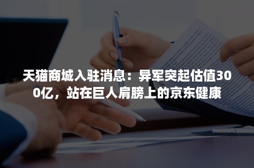 天猫商城入驻消息：异军突起估值300亿，站在巨人肩膀上的京东健康