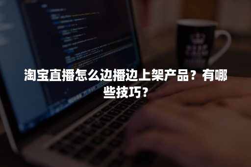 淘宝直播怎么边播边上架产品？有哪些技巧？