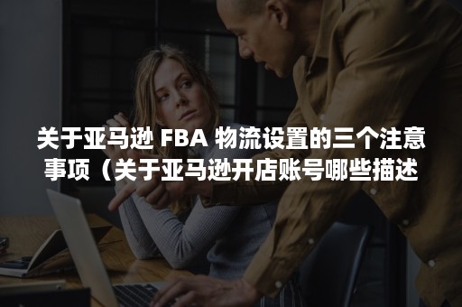 关于亚马逊 FBA 物流设置的三个注意事项（关于亚马逊开店账号哪些描述是正确的）