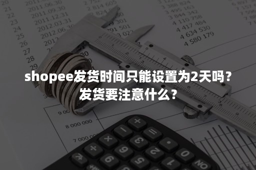 shopee发货时间只能设置为2天吗？发货要注意什么？